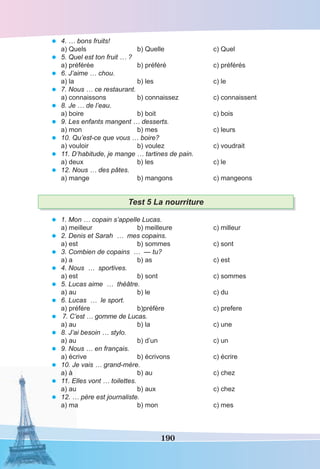 190
• 4. … bons fruits!
a) Quels b) Quelle c) Quel
• 5. Quel est ton fruit … ?
a) préférée b) préféré c) préférés
• 6. J’aime … chou.
a) la b) les c) le
• 7. Nous … ce restaurant.
a) connaissons b) connaissez c) connaissent
• 8. Je … de l’eau.
a) boire b) boit c) bois
• 9. Les enfants mangent … desserts.
a) mon b) mes c) leurs
• 10. Qu’est-ce que vous … boire?
a) vouloir b) voulez c) voudrait
• 11. D’habitude, je mange … tartines de pain.
a) deux b) les c) le
• 12. Nous … des pâtes.
a) mange b) mangons c) mangeons
Test 5 La nourriture
• 1. Mon … copain s’appelle Lucas.
a) meilleur b) meilleure c) milleur
• 2. Denis et Sarah … mes copains.
a) est b) sommes c) sont
• 3. Combien de copains … — tu?
a) a b) as c) est
• 4. Nous … sportives.
a) est b) sont c) sommes
• 5. Lucas aime … théâtre.
a) au b) le c) du
• 6. Lucas … le sport.
a) préfére b)préfère c) prefere
• 7. C’est … gomme de Lucas.
a) au b) la c) une
• 8. J’ai besoin … stylo.
a) au b) d’un c) un
• 9. Nous … en français.
a) écrive b) écrivons c) écrire
• 10. Je vais … grand-mère.
a) à b) au c) chez
• 11. Elles vont … toilettes.
a) au b) aux c) chez
• 12. … père est journaliste.
a) ma b) mon c) mes
 