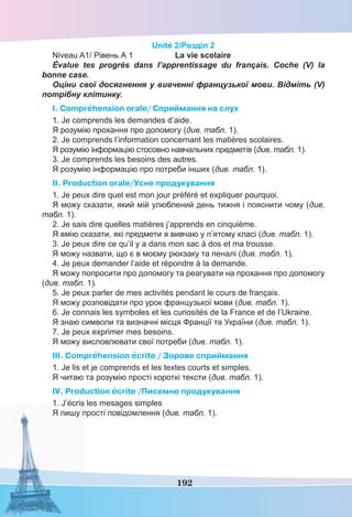 192
Unité 2/Розділ 2
Niveau A1/ Рівень А 1 La vie scolaire
Évalue tes progrès dans l’apprentissage du français. Coche (V) la
bonne case.
Оціни свої досягнення у вивченні французької мови. Відміть (V)
потрібну клітинку.
I. Comprehension orale/ Cприймання на слух
1. Je comprends les demandes d’aide.
Я розумію прохання про допомогу (див. табл. 1).
2. Je comprends l’information concernant les matières scolaires.
Я розумію інформацію стосовно навчальних предметів (див. табл. 1).
3. Je comprends les besoins des autres.
Я розумію інформацію про потреби інших (див. табл. 1).
II. Production orale/Усне продукування
1. Je peux dire quel est mon jour préféré et expliquer pourquoi.
Я можу сказати, який мій улюблений день тижня і пояснити чому (див.
табл. 1).
2. Je sais dire quelles matières j’apprends en cinquième.
Я вмію сказати, які предмети я вивчаю у п’ятому класі (див. табл. 1).
3. Je peux dire ce qu’il y a dans mon sac à dos et ma trousse.
Я можу назвати, що є в моєму рюкзаку та пеналі (див. табл. 1).
4. Je peux demander l’aide et répondre à la demande.
Я можу попросити про допомогу та реагувати на прохання про допомогу
(див. табл. 1).
5. Je peux parler de mes activités pendant le cours de français.
Я можу розповідати про урок французької мови (див. табл. 1).
6. Je connais les symboles et les curiosités de la France et de l’Ukraine.
Я знаю символи та визначні місця Франції та України (див. табл. 1).
7. Je peux exprimer mes besoins.
Я можу висловлювати свої потреби (див. табл. 1).
III. Comprehension ecrite / Зорове сприймання
1. Je lis et je comprends et les textes courts et simples.
Я читаю та розумію прості короткі тексти (див. табл. 1).
IV. Production ecrite /Писемне продукування
1. J’écris les mesages simples
Я пишу прості повідомлення (див. табл. 1).
 