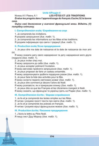 194
Unité 4/Розділ 4
Niveau A1/ Рівень А 1 LES FÊTES ET LES TRADITIONS
Évalue tes progrès dans l’apprentissage du français.Coche (V) la bonne
case.
Оціни свої досягнення у вивченні французької мови. Відміть (V)
потрібну клітинку.
I. Comprehension orale/ Cприймання на слух
1. Je comprends les invitations.
Я розумію запрошення (див. табл. 1).
2. Je comprends les informations sur les fêtes et les traditions.
Я розумію інформацію про свята і традиції (див. табл. 1).
II. Production orale/Усне продукування
1. Je peux dire ma date de naissance et la date de naissance de mon ami
(e).
Я можу сказати дату свого народження та дату народження мого друга
(подруги) (див. табл. 1).
2. Je peux inviter chez moi.
Я можу запросити до себе (див. табл. 1).
3. Je peux accepter poliment l’invitation.
Я можу ввічливо прийняти запрошення (див. табл. 1).
4. Je peux proposer de faire un cadeau ensemble.
Я можу запропонувати зробити подарунок разом (див. табл. 1).
5. Je peux faire la liste des activités pour la fête.
Я можу скласти перелік святкових розваг (див. табл. 1).
6. Je peux dire comment je décore l’arbre de Noël.
Я можу розповісти, як я прикрашаю ялинку (див. табл. 1).
7. Je peux dire ce que les Français et les Ukrainiens mangent à Noël.
Я можу сказати, що французи та українці їдять на Різдво (див. табл. 1).
III. Comprehension ecrite / Зорове сприймання
1. Je lis et je comprends les textes simples sur les fêtes.
Я читаю і розумію прості тексти про свята (див. табл. 1).
2. Je lis et je comprends les poésies en français.
Я читаю і розумію вірші французькою мовою (див. табл. 1).
IV. Production ecrite/ Писемне продукування
1. J’écris la lettre au Père Noël.
Я пишу лист Діду Морозу (див. табл. 1).
 