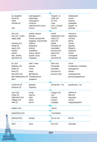 204
Rr
se rappeler пригадувати
reine (f) королева
relier з’єднувати
rentrée (f) початок
навчального року
rien нічого
ringard, -e немодний
robe (m) сукня
roi (m) король
rose рожевий
roux, rousse рудий, -а
rue (f) вулиця
Ss
sac (m) сумка, мішок
sac (m) à dos рюкзак
sage (adj) тихий, розумний,
мудрий, слухняний
samedi (m) субота
santé (f) здоров’я
sapin (m) ялина
sauter стрибати
savoir знати, вміти
sec, sèche сухий, суха
semaine (f) тиждень
sentir пахнути
septembre (m) вересень
sœur (f) сестра
soir (m) вечір
soleil сонце
sorcière (f) відьма
souhaiter бажати
sourire (m) усмішка
sport (m) спорт
sucré солодкий
sucrerie (f) солодощі
Tt
ta / ton твій / твоя
tableau (m) дошка
tante (f) тітка
tarte (f) пиріг
tee-shirt (m) футболка
télé (télévision) (f) телебачення
tenir тримати
train (m) потяг
tranquille спокійний, спокійна
travailler працювати
trousse (f) пенал
trouver (se) знаходитися,
розташовуватися
Uu
uniforme (f) форма
Ukraine (f) Україна
Ukrainien, -ne українець, -ка
Vv
vent (m) вітер
veste (f) куртка
vêtement (m) одяг
village (m) село
ville (f) місто
visage (m) обличчя
voir бачити
voiture машина
vouloir хотіти
voyager подорожувати
Ww
wagon (m) вагон
Xx
xylophone (m) ксилофон
Yy
yahourt (m) йогурт yo-yo (m) йо-йо
Zz
zéro нуль zoo (m) зоопарк
 