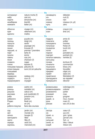 207
Нн
натюрморт nature morte (f)
небо ciel (m)
неділя dimanche (m)
незабаром bientôt
немовля bébé (m)
ненавидіти détester
ніч nuit (f)
нічого rien
ножиці ciseaux (m, pl)
нуль zéro
Оо
обличчя visage (m)
одяг vêtement (m)
одягати mettre
олівець crayon (m)
осел âne (m)
Пп
пазли puzzle (m)
палець doigt (m)
пахнути sentir
пейзаж paysage (m)
пенал trousse (f)
перший, -а premier / première
пиріг tarte (f)
писати écrire
півень coq (m)
пісня chanson (f)
плавати nager
плече épaule (f)
плюшева іграшка; peluche (f)
м’яка іграшка ours (m) en peluche
плюшевий
ведмідь
подарунок cadeau (m)
подвір’я cour (f)
подорожувати voyager
подруга amie (f)
позичати prêter
показувати montrer
полуниця fraise (f)
понеділок lundi (m)
потім puis
порося porcelet (m)
портрет portrait (m)
початок навчаль- rentrée (f)
ного року
почерк écriture (f)
починати commencer
поцілунок bisou (m)
працювати travailler
предмет objet (m)
привіт salut (m)
привітання félicitation (f)
пригадувати se rappeler
прикрашати décorer
Рр
рамка cadre (m)
ранець cartable (m)
рахунок calcul (m)
реклама pub (publicité) (f)
риба poisson (m)
рибалити pêcher
Різдво Noël (m)
рік an (m)
робити покупки faire des courses
розмальовка coloriage (m)
розмальовувати colorier
розмовляти parler
рожевий rose
рохкати grogner
рудий, -а roux, rousse
рука main (f)
рюкзак sac (m) à dos
Сс
сад jardin (m)
світ monde (m)
свічка bougie (f)
святкувати fêter
свято fête (f)
середа août (m)
серпень mercredi (m)
сестра sœur (f)
сік jus (m)
сірий, -а gris / grise
січень janvier (m)
сильний fort, -e
синій, -я bleu / bleue
скарб trésor (m)
 