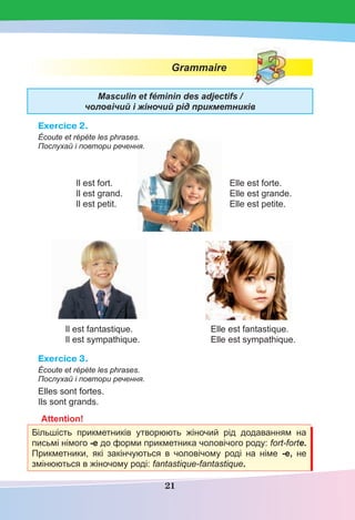 21
Grammaire
Masculin et féminin des adjectifs /
чоловічий і жіночий рід прикметників
Exercice 2.
Écoute et répète les phrases.
Послухай і повтори речення.
Il est fort. Elle est forte.
Il est grand. Elle est grande.
Il est petit. Elle est petite.
Il est fantastique. Elle est fantastique.
Il est sympathique. Elle est sympathique.
Exercice 3.
Écoute et répète les phrases.
Послухай і повтори речення.
Elles sont fortes.
Ils sont grands.
Attention!
Більшість прикметників утворюють жіночий рід додаванням на
письмі німого -е до форми прикметника чоловічого роду: fort-forte.
Прикметники, які закінчуються в чоловічому роді на німе -е, не
змінюються в жіночому роді: fantastique-fantastique.
 