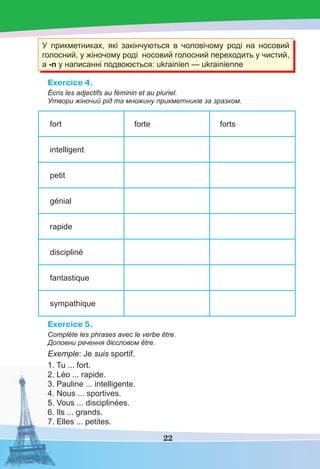 22
У прикметниках, які закінчуються в чоловічому роді на носовий
голосний, у жіночому роді носовий голосний переходить у чистий,
а -n у написанні подвоюється: ukrainien — ukrainienne
Exercice 4.
Écris les adjectifs au féminin et au pluriel.
Утвори жіночий рід та множину прикметників за зразком.
fort forte forts
intelligent
petit
génial
rapide
discipliné
fantastique
sympathique
Exercice 5.
Complète les phrases avec le verbe être.
Доповни речення дієсловом être.
Exemple: Je suis sportif.
1. Tu ... fort.
2. Léo ... rapide.
3. Pauline ... intelligente.
4. Nous ... sportives.
5. Vous ... disciplinées.
6. Ils ... grands.
7. Elles ... petites.
 