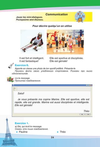 24
Communication
Jouez les mini-dialogues.
Розіграйте міні-діалоги.
Pour décrire quelqu’un on utilise
Il est fort et intelligent. Elle est sportive et disciplinée.
Il est fantastique! Elle est géniale!
Exercice 6.
Apporte en classe une photo de ton sportif préféré. Présente-le.
Принеси фото свого улюбленого спортсмена. Розкажи про нього
однокласникам.
Lis le message.
Прочитай повідомлення.
Salut!
Je vous présente ma copine Marine. Elle est sportive, elle est
rapide, elle est grande. Marine est aussi disciplinée et intelligente.
Elle est géniale!
Théo
Exercice 1.
a) Dis, qui écrit le message.
Скажи, хто пише повідомлення.
• Pauline • Théo
 