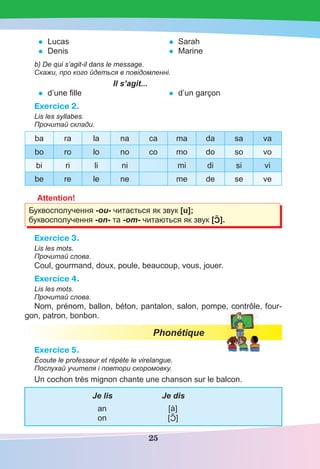 25
• Lucas
• Denis
• Sarah
• Marine
b) De qui s’agit-il dans le message.
Скажи, про кого йдеться в повідомленні.
Il s’agit...
• d’une ﬁlle • d’un garçon
Exercice 2.
Lis les syllabes.
Прочитай склади.
ba ra la na ca ma da sa va
bo ro lo no co mo do so vo
bi ri li ni mi di si vi
be re le ne me de se ve
Attention!
Буквосполучення -ou- читається як звук [u];
буквосполучення -on- та -om- читаються як звук [C].
Exercice 3.
Lis les mots.
Прочитай слова.
Coul, gourmand, doux, poule, beaucoup, vous, jouer.
Exercice 4.
Lis les mots.
Прочитай слова.
Nom, prénom, ballon, béton, pantalon, salon, pompe, contrôle, four-
gon, patron, bonbon.
Phonétique
Exercice 5.
Écoute le professeur et répète le virelangue.
Послухай учителя і повтори скоромовку.
Un cochon très mignon chante une chanson sur le balcon.
Je lis Je dis
an [à]
on [C]
 