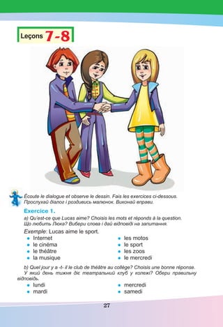 27
Leçons 7-87-8
Écoute le dialogue et observe le dessin. Fais les exercices ci-dessous.
Прослухай діалог і роздивись малюнок. Виконай вправи.
Exercice 1.
a) Qu’est-ce que Lucas aime? Choisis les mots et réponds à la question.
Що любить Люка? Вибери слова і дай відповіді на запитання.
Exemple: Lucas aime le sport.
• Internet
• le cinéma
• le théâtre
• la musique
• les motos
• le sport
• les zoos
• le mercredi
b) Quel jour y a -t- il le club de théâtre au collège? Choisis une bonne réponse.
У який день тижня діє театральний клуб у колежі? Обери правильну
відповідь.
• lundi
• mardi
• mercredi
• samedi
 
