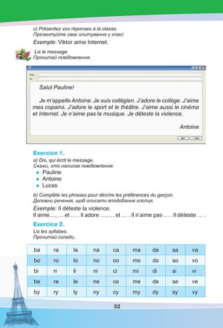 32
c) Présentez vos réponses à la classe.
Презентуйте своє опитування у класі.
Exemple: Viktor aime Internet.
Lis le message.
Прочитай повідомлення.
Salut Pauline!
Je m’appelle Antoine. Je suis collégien. J’adore le collège. J’aime
mes copains. J’adore le sport et le théâtre. J’aime aussi le cinéma
et Internet. Je n’aime pas la musique. Je déteste la violence.
Antoine
Exercice 1.
a) Dis, qui écrit le message.
Скажи, хто написав повідомлення.
• Pauline
• Antoine
• Lucas
b) Complète les phrases pour décrire les préférences du garçon.
Доповни речення, щоб описати вподобання хлопця.
Exemple: Il déteste la violence.
Il aime…, … et … . Il adore …, … et … . Il n’aime pas … . Il déteste … .
Exercice 2.
Lis les syllabes.
Прочитай склади.
ba ra la na ca ma da sa va
bo ro lo no co mo do so vo
bi ri li ni ci mi di si vi
be re le ne ce me de se ve
by ry ly ny cy my dy sy vy
 