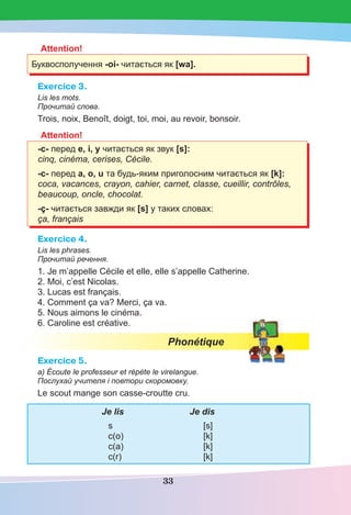33
Attention!
Буквосполучення -oi- читається як [wa].
Exercice 3.
Lis les mots.
Прочитай слова.
Trois, noix, Benoît, doigt, toi, moi, au revoir, bonsoir.
Attention!
-c- перед е, і, у читається як звук [s]:
cinq, cinéma, cerises, Cécile.
-c- перед а, о, u та будь-яким приголосним читається як [k]:
coca, vacances, crayon, cahier, carnet, classe, cueillir, contrôles,
beaucoup, oncle, chocolat.
-ç- читається завжди як [s] у таких словах:
ça, français
Exercice 4.
Lis les phrases.
Прочитай речення.
1. Je m’appelle Cécile et elle, elle s’appelle Catherine.
2. Moi, c’est Nicolas.
3. Lucas est français.
4. Comment ça va? Merci, ça va.
5. Nous aimons le cinéma.
6. Caroline est créative.
Phonétique
Exercice 5.
a) Écoute le professeur et répète le virelangue.
Послухай учителя і повтори скоромовку.
Le scout mange son casse-croutte cru.
Je lis Je dis
s [s]
c(o) [k]
c(a) [k]
c(r) [k]
 