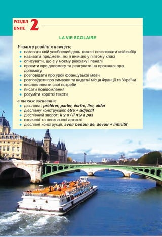 35
РОЗДІЛ
UNITE 22
LA VIE SCOLAIRE
У цьому розділі я навчусь:
• називати свій улюблений день тижня і пояснювати свій вибір
• називати предмети, які я вивчаю у п’ятому класі
• описувати, що є у моєму рюкзаку і пеналі
• просити про допомогу та реагувати на прохання про
допомогу
• розповідати про урок французької мови
• розповідати про символи та видатні місця Францїї та України
• висловлювати свої потреби
• писати повідомлення
• розуміти короткі тексти
а також вживати:
• дієслова: préférer, parler, écrire, lire, aider
• дієслівну конструкцію: être + adjectif
• дієслівний зворот: il y a / il n’y a pas
• означені та неозначені артиклі
• дієслівні конструкції: avoir besoin de, devoir + inﬁnitif
 