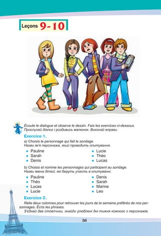36
Leçons 9-109-10
Écoute le dialogue et observe le dessin. Fais les exercices ci-dessous.
Прослухай діалог і роздивись малюнок. Виконай вправи.
Exercice 1.
a) Choisis le personnage qui fait le sondage.
Назви ім’я персонажа, який проводить опитування.
• Pauline
• Sarah
• Denis
• Lucie
• Théo
• Lucas
b) Choisis et nomme les personnages qui participent au sondage.
Назви імена дітей, які беруть участь в опитуванні.
• Pauline
• Théo
• Lucas
• Lucie
• Denis
• Sarah
• Marine
• Leo
Exercice 2.
Relie deux colonnes pour retrouver les jours de la semaine préférés de nos per-
sonnages. Écris les phrases.
З’єднай два стовпчики, знайди улюблені дні тижня кожного з персонажів.
 
