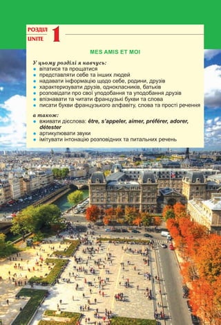 4
РОЗДІЛ
UNITE 11
MES AMIS ET MOI
У цьому розділі я навчусь:
• вітатися та прощатися
• представляти себе та інших людей
• надавати інформацію щодо себе, родини, друзів
• характеризувати друзів, однокласників, батьків
• розповідати про свої уподобання та уподобання друзів
• впізнавати та читати французькі букви та слова
• писати букви французького алфавіту, слова та прості речення
а також:
• вживати дієслова: être, s’appeler, aimer, préférer, adorer,
détester
• артикулювати звуки
• імітувати інтонацію розповідних та питальних речень
 