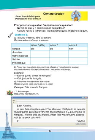 40
Communication
Jouez les mini-dialogues.
Розіграйте міні-діалоги.
Pour poser une question / répondre à une question:
— Qu’est-ce qu’il y a comme cours aujourd’hui?
— Aujourd’hui il y a le français, les mathématiques, l’histoire et la gym.
Exercice 8.
a) Recopiez le tableau dans les cahiers.
Перемалюйте таблицю в зошити.
élève 1 (Olia) élève 2 élève 3
français oui oui non
ukrainien
mathématiques
histoire
gymnastique
b) Posez des questions à vos amis de classe et remplissez le tableau.
Поставте одне одному запитання і заповніть таблицю.
Exemple:
— Est-ce que tu aimes le français?
— Oui, j’adore le français.
c) Présentez vos réponses à la classe.
Презентуйте своє опитування в класі.
Exemple: Olia adore le français.
Lis le message.
Прочитай повідомлення.
Salut Antoine,
Je suis très occupée aujourd’hui. Demain, c’est jeudi. Je déteste
le jeudi parce que nous avons les cours difﬁciles. Il y a les maths, le
français, l’histoire-géo et l’anglais. Il faut faire mes devoirs. Excuse-
moi, je ne peux pas venir.
à+ Pauline
 