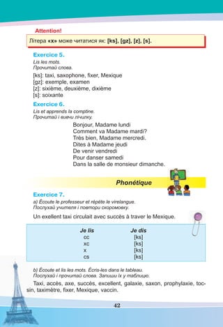 42
Attention!
Літера «x» може читатися як: [ks], [gz], [z], [s].
Exercice 5.
Lis les mots.
Прочитай слова.
[ks]: taxi, saxophone, ﬁxer, Mexique
[gz]: exemple, examen
[z]: sixième, deuxième, dixième
[s]: soixante
Exercice 6.
Lis et apprends la comptine.
Прочитай і вивчи лічилку.
Bonjour, Madame lundi
Comment va Madame mardi?
Très bien, Madame mercredi.
Dites à Madame jeudi
De venir vendredi
Pour danser samedi
Dans la salle de monsieur dimanche.
Phonétique
Exercice 7.
a) Écoute le professeur et répète le virelangue.
Послухай учителя і повтори скоромовку.
Un exellent taxi circulait avec succès à traver le Mexique.
Je lis Je dis
cc [ks]
xc [ks]
x [ks]
cs [ks]
b) Écoute et lis les mots. Écris-les dans le tableau.
Послухай і прочитай слова. Запиши їх у таблицю.
Taxi, accès, axe, succès, excellent, galaxie, saxon, prophylaxie, toc-
sin, taximètre, ﬁxer, Mexique, vaccin.
 