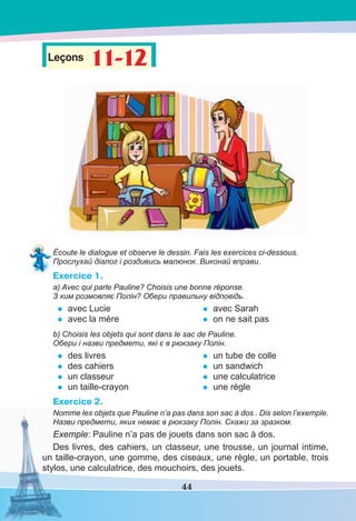 44
Leçons 11-1211-12
Écoute le dialogue et observe le dessin. Fais les exercices ci-dessous.
Прослухай діалог і роздивись малюнок. Виконай вправи.
Exercice 1.
a) Avec qui parle Pauline? Choisis une bonne réponse.
З ким рoзмовляє Полін? Обери правильну відповідь.
• avec Lucie
• avec la mère
• avec Sarah
• on ne sait pas
b) Choisis les objets qui sont dans le sac de Pauline.
Обери і назви предмети, які є в рюкзаку Полін.
• des livres
• des cahiers
• un classeur
• un taille-crayon
• un tube de colle
• un sandwich
• une calculatrice
• une règle
Exercice 2.
Nomme les objets que Pauline n’a pas dans son sac à dos . Dis selon l’exemple.
Назви предмети, яких немає в рюкзаку Полін. Скажи за зразком.
Exemple: Pauline n’a pas de jouets dans son sac à dos.
Des livres, des cahiers, un classeur, une trousse, un journal intime,
un taille-crayon, une gomme, des ciseaux, une règle, un portable, trois
stylos, une calculatrice, des mouchoirs, des jouets.
 