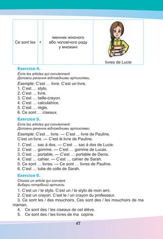 47
Ce sont les +
іменник жіночого
або чоловічого роду
у множині
livres de Lucie
Exercice 4.
Écris les articles qui conviennent.
Доповни речення відповідними артиклями.
Exemple: C’est … livre. C’est un livre.
1. C’est … stylo.
2. C’est … livre.
3. C’est … taille-crayon.
4. C’est … calculatrice.
5. C’est … règle.
6. Ce sont … ciseaux.
Exercice 5.
Écris les articles qui conviennent.
Доповни речення відповідними артиклями.
Exemple: C’est ... livre. — C’est ... livre de Pauline.
C’est un livre. — C’est le livre de Pauline.
1. C’est … sac à dos. — C’est … sac à dos de Lucie.
2. C’est … gomme. — C’est … gomme de Lucas.
3. C’est … portable. — C’est … portable de Denis.
4. C’est … cahier. — C’est … cahier de Sarah.
5. Ce sont … livres. — Ce sont … livres de Pauline.
6. C’est … tube de colle de Sarah.
Exercice 6.
Choisis un article qui convient.
Вибери потрібний артикль.
1. C’est un / le stylo. C’est un / le stylo de mon ami.
2. C’est un crayon. C’est le / un crayon du professeur.
3. Ce sont les / des mouchoirs. Ces sont des / les mouchoirs de ma
maman.
4. Ce sont des / les ciseaux de cet élève.
5. Ce sont des / les livres de ma copine.
 