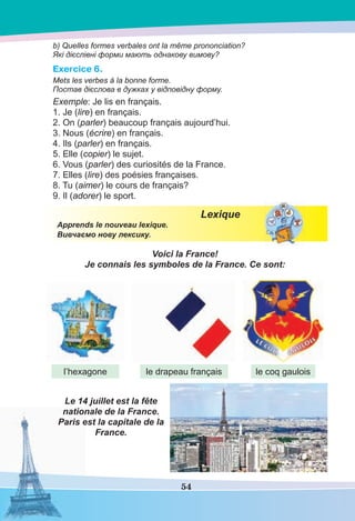 54
b) Quelles formes verbales ont la même prononciation?
Які дієслівні форми мають однакову вимову?
Exercice 6.
Mets les verbes à la bonne forme.
Постав дієслова в дужках у відповідну форму.
Exemple: Je lis en français.
1. Je (lire) en français.
2. On (parler) beaucoup français aujourd’hui.
3. Nous (écrire) en français.
4. Ils (parler) en français.
5. Elle (copier) le sujet.
6. Vous (parler) des curiosités de la France.
7. Elles (lire) des poésies françaises.
8. Tu (aimer) le cours de français?
9. Il (adorer) le sport.
Lexique
Apprends le nouveau lexique.
Вивчаємо нову лексику.
Voici la France!
Je connais les symboles de la France. Ce sont:
Le 14 juillet est la fête
nationale de la France.
Paris est la capitale de la
France.
l’hexagone le drapeau français le coq gaulois
 