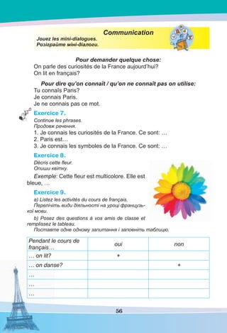 56
Communication
Jouez les mini-dialogues.
Розіграйте міні-діалоги.
Pour demander quelque chose:
On parle des curiosités de la France aujourd’hui?
On lit en français?
Pour dire qu’on connaît / qu’on ne connaît pas on utilise:
Tu connaîs Paris?
Je connais Paris.
Je ne connais pas ce mot.
Exercice 7.
Continue les phrases.
Продовж речення.
1. Je connais les curiosités de la France. Ce sont: …
2. Paris est…
3. Je connais les symboles de la France. Ce sont: …
Exercice 8.
Décris cette ﬂeur.
Опиши квітку.
Exemple: Cette ﬂeur est multicolore. Elle est
bleue, …
Exercice 9.
a) Listez les activités du cours de français.
Перелічіть види діяльності на уроці французь-
кої мови.
b) Posez des questions à vos amis de classe et
remplissez le tableau.
Поставте одне одному запитання і заповніть таблицю.
Pendant le cours de
français…
oui non
… on lit? +
… on danse? +
…
…
…
 