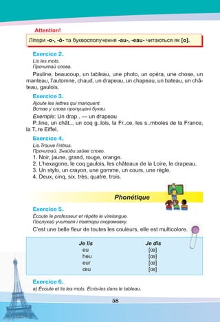 58
Attention!
Літери -о-, -ô- та буквосполучення -au-, -eau- читаються як [o].
Exercice 2.
Lis les mots.
Прочитай слова.
Pauline, beaucoup, un tableau, une photo, un opéra, une chose, un
manteau, l’automne, chaud, un drapeau, un chapeau, un bateau, un châ-
teau, gaulois.
Exercice 3.
Ajoute les lettres qui manquent.
Встав у слова пропущені букви.
Exemple: Un drap.. — un drapeau
P..line, un chât.., un coq g..lois, la Fr..ce, les s..mboles de la France,
la T..re Eiffel.
Exercice 4.
Lis.Trouve l’intrus.
Прочитай. Знайди зайве слово.
1. Noir, jaune, grand, rouge, orange.
2. L’hexagone, le coq gaulois, les châteaux de la Loire, le drapeau.
3. Un stylo, un crayon, une gomme, un cours, une règle.
4. Deux, cinq, six, très, quatre, trois.
Phonétique
Exercice 5.
Écoute le professeur et répète le virelangue.
Послухай учителя і повтори скоромовку.
C’est une belle ﬂeur de toutes les couleurs, elle est multicolore.
Je lis Je dis
eu [œ]
heu [œ]
eur [œ]
œu [œ]
Exercice 6.
a) Écoute et lis les mots. Écris-les dans le tableau.
.
 