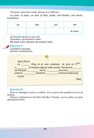 59
Послухай і прочитай слова. Запиши їх у таблицю.
Le cœur, la sœur, un œuf, la ﬂeur, petite, une fenêtre, une heure,
le bonheur.
eu heu eur œu
le cœur
b) Prononce de plus en plus vite.
Проговори, прискорюючи темп.
Ma sœur a les cheveux de couleur noire.
Exercice 7.
Complète le message.
Доповни повідомлення.
Salut Denis,
Je _’_____ Oleg et je suis ukrainien. Je suis en 5
ème
.
J’_________ le français depuis cette année. Pendant le ______
de français _________ lisons, _________écrivons, _________
parlons, _________chantons. _________s’amuse beaucoup.
À plus
Oleg
Exercice 8.
Écris un message à Lucie ou à Denis. Dis ce que tu fais pendant le cours de
français.
Напиши повідомлення для Люсі або Дені. Розкажи, що ти робиш на уроці
французької мови.
 