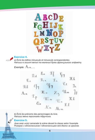 6
Exercice 4.
а) Écris les lettres minuscule et minuscule correspondantes.
Напиши в зошиті великі та маленькі букви французького алфавіту.
Exemple: , ...
b) Écris les prénoms des personnages du livre.
Напиши імена персонажів підручника.
Exercice 5.
Joue avec un(e) camarade la scène devant la classe selon l’exemple.
Розіграй з однокласником / однокласницею міні-діалог за зразком.
 