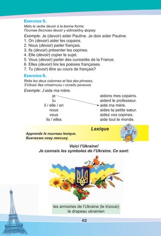 62
Exercice 5.
Mets le verbe devoir à la bonne forme.
Постав дієсловo devoir у відповідну форму.
Exemple: Je (devoir) aider Pauline. Je dois aider Pauline.
1. On (devoir) aider les copains.
2. Nous (devoir) parler français.
3. Ils (devoir) présenter les copines.
4. Elle (devoir) copier le sujet.
5. Vous (devoir) parler des curiosités de la France.
6. Elles (devoir) lire les poésies françaises.
7. Tu (devoir) être au cours de français?
Exercice 6.
Relie les deux colonnes et fais des phrases.
З’єднай два стовпчики і склади речення.
Exemple: J’aide ma mère.
je
tu
il / elle / on
nous
vous
ils / elles
aidons mes copains.
aident le professeur.
aide ma mère.
aides ta petite sœur.
aidez vos copines.
aide tout le monde.
Lexique
Apprends le nouveau lexique.
Вивчаємо нову лексику.
Voici l’Ukraine!
Je connais les symboles de l’Ukraine. Ce sont:
les armoiries de l’Ukraine (le trizoub)
le drapeau ukrainien
 