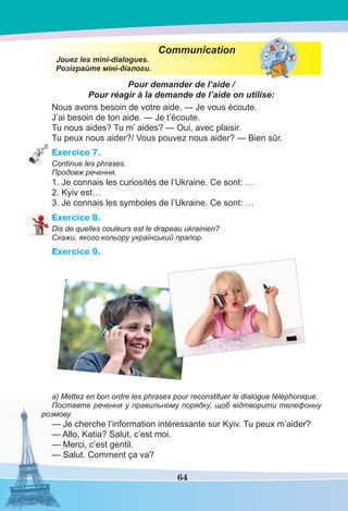 64
Communication
Jouez les mini-dialogues.
Розіграйте міні-діалоги.
Pour demander de l’aide /
Pour réagir à la demande de l’aide on utilise:
Nous avons besoin de votre aide. — Je vous écoute.
J’ai besoin de ton aide. — Je t’écoute.
Tu nous aides? Tu m’ aides? — Oui, avec plaisir.
Tu peux nous aider?/ Vous pouvez nous aider? — Bien sûr.
Exercice 7.
Continue les phrases.
Продовж речення.
1. Je connais les curiosités de l’Ukraine. Ce sont: …
2. Kyiv est…
3. Je connais les symboles de l’Ukraine. Ce sont: …
Exercice 8.
Dis de quelles couleurs est le drapeau ukrainien?
Скажи, якого кольору український прапор.
Exercice 9.
a) Mettez en bon ordre les phrases pour reconstituer le dialogue téléphonique.
Поставте речення у правильному порядку, щоб відтворити телефонну
розмову.
— Je cherche l’information intéressante sur Kyiv. Tu peux m’aider?
— Allo, Katia? Salut, c’est moi.
— Merci, c’est gentil.
— Salut. Comment ça va?
 