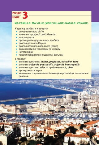 68
РОЗДІЛ
UNITE 33
MA FAMILLE. MA VILLE (MON VILLAGE) NATALE. VOYAGE.
У цьому розділі я навчусь:
• описувати свою сім’ю
• називати професії своїх батьків
• запрошувати
• пропонувати друзям щось зробити
• розповідати про Париж
• розповідати про своє місто (село)
• розмовляти по телефону та Cкайпу
• читати вірші
• писати повідомлення друзям, батькам
а також
• вживати дієслова: inviter, proposer, travailler, faire
• вживати adjectifs possessifs, adjectifs interrogatifs
• вживати дієслово aller та прийменники à, chez
• артикулювати звуки
• вимовляти з правильною інтонацією розповідні та питальні
речення
 
