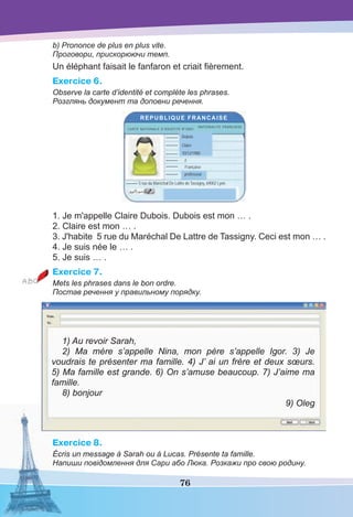 76
b) Prononce de plus en plus vite.
Проговори, прискорюючи темп.
Un éléphant faisait le fanfaron et criait ﬁèrement.
Exercice 6.
Observe la carte d’identité et complète les phrases.
Розглянь документ та доповни речення.
REPUBLIQUE FRANCAISE
CARTE NATIONALE D’IDENTITE N°0001
NATIONALITE FRANCAISE
Dubois--------
--------
--------
--------
--------
--------
--------
Claire
10/12/1980
F
Française
professeur
5 rue du Maréchal De Lattre de Tassigny, 69002 Lyon.
1. Je m'appelle Claire Dubois. Dubois est mon … .
2. Claire est mon … .
3. J'habite 5 rue du Maréchal De Lattre de Tassigny. Ceci est mon … .
4. Je suis née le … .
5. Je suis … .
Exercice 7.
Mets les phrases dans le bon ordre.
Постав речення у правильному порядку.
1) Au revoir Sarah,
2) Ma mère s’appelle Nina, mon père s’appelle Igor. 3) Je
voudrais te présenter ma famille. 4) J’ ai un frère et deux sœurs.
5) Ma famille est grande. 6) On s’amuse beaucoup. 7) J’aime ma
famille.
8) bonjour
9) Oleg
Exercice 8.
Écris un message à Sarah ou à Lucas. Présente ta famille.
Напиши повідомлення для Сари або Люка. Розкажи про свою родину.
 