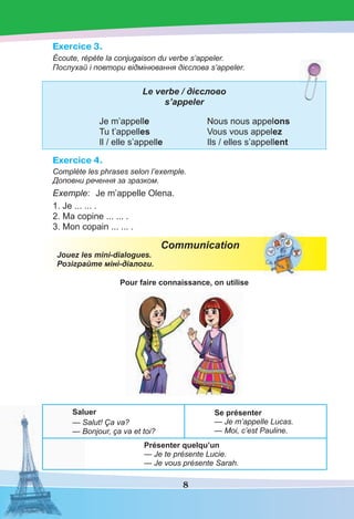 8
Exercice 3.
Écoute, répète la conjugaison du verbe s’appeler.
Послухай і повтори відмінювання дієслова s’appeler.
Le verbe / дієслово
s’appeler
Je m’appelle Nous nous appelons
Tu t’appelles Vous vous appelez
Il / elle s’appelle Ils / elles s’appellent
Exercice 4.
Complète les phrases selon l’exemple.
Доповни речення за зразком.
Exemple: Je m’appelle Olena.
1. Je ... ... .
2. Ma copine ... ... .
3. Mon copain ... ... .
Communication
Jouez les mini-dialogues.
Розіграйте міні-діалоги.
Pour faire connaissance, on utilise
Saluer
— Salut! Ça va?
— Bonjour, ça va et toi?
Se présenter
— Je m’appelle Lucas.
— Moi, c’est Pauline.
Présenter quelqu’un
— Je te présente Lucie.
— Je vous présente Sarah.
 