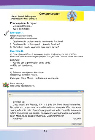 81
Communication
Jouez les mini-dialogues.
Розіграйте міні-діалоги.
Pour exprimer le regret:
— Je suis désolé(e).
— Quel dommage!
Exercice 7.
Réponds aux questions.
Дай відповіді на запитання.
1. Quelle est la profession de la mère de Pauline?
2. Quelle est la profession du père de Pauline?
3. Qu’est-ce que tu voudrais faire dans la vie?
Exercice 8.
a) Pose cinq questions à ton copain sur les professions de ses proches.
Розпитай однокласника про професії йогородичів.Постав п’ять запитань.
Exemple:
— Quelle est la profession de ta tante?
— Elle est vendeuse.
— …
b) Présente ses réponse à la classe.
Презентуй відповіді у класі.
Exemple: C’est Micha. Sa tante est vendeuse.
Lis le message.
Прочитай повідомлення.
Bonjour Ira,
Chez nous, en France, il n’ y a pas de fêtes professionnelles.
Ma mère est professeur de mathématiques en lycée. Elle donne un
cours, elle note, elle répond aux questions, elle conseille. Ma mère
adore son travail, sa classe. Les lycéens aiment aussi leur profes-
seur. Mais ils ne célèbrent jamais. Quel dommage!
Au revoir Pauline
 