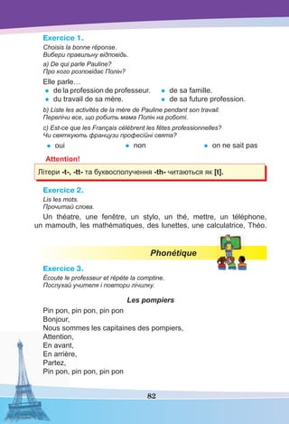 82
Exercice 1.
Choisis la bonne réponse.
Вибери правильну відповідь.
a) De qui parle Pauline?
Про кого розповідає Полін?
Elle parle…
• de la profession de professeur.
• du travail de sa mère.
• de sa famille.
• de sa future profession.
b) Liste les activités de la mère de Pauline pendant son travail.
Перелічи все, що робить мама Полін на роботі.
c) Est-ce que les Français célèbrent les fêtes professionnelles?
Чи святкують французи професійні свята?
• oui • non • on ne sait pas
Attention!
Літери -t-, -tt- та буквосполучення -th- читаються як [t].
Exercice 2.
Lis les mots.
Прочитай слова.
Un théatre, une fenêtre, un stylo, un thé, mettre, un téléphone,
un mamouth, les mathématiques, des lunettes, une calculatrice, Théo.
Phonétique
Exercice 3.
Écoute le professeur et répète la comptine.
Послухай учителя і повтори лічилку.
Les pompiers
Pin pon, pin pon, pin pon
Bonjour,
Nous sommes les capitaines des pompiers,
Attention,
En avant,
En arrière,
Partez,
Pin pon, pin pon, pin pon
 