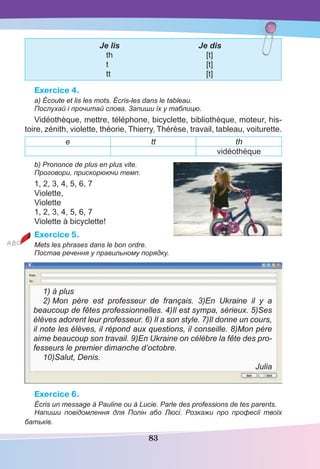 83
Je lis Je dis
th [t]
t [t]
tt [t]
Exercice 4.
a) Écoute et lis les mots. Écris-les dans le tableau.
Послухай і прочитай слова. Запиши їх у таблицю.
Vidéothèque, mettre, téléphone, bicyclette, bibliothèque, moteur, his-
toire, zénith, violette, théorie, Thierry, Thérèse, travail, tableau, voiturette.
е tt th
vidéothèque
b) Prononce de plus en plus vite.
Проговори, прискорюючи темп.
1, 2, 3, 4, 5, 6, 7
Violette,
Violette
1, 2, 3, 4, 5, 6, 7
Violette à bicyclette!
Exercice 5.
Mets les phrases dans le bon ordre.
Постав речення у правильному порядку.
1) à plus
2) Mon père est professeur de français. 3)En Ukraine il y a
beaucoup de fêtes professionnelles. 4)Il est sympa, sérieux. 5)Ses
élèves adorent leur professeur. 6) Il a son style. 7)Il donne un cours,
il note les élèves, il répond aux questions, il conseille. 8)Mon père
aime beaucoup son travail. 9)En Ukraine on célèbre la fête des pro-
fesseurs le premier dimanche d’octobre.
10)Salut, Denis.
Julia
Exercice 6.
Écris un message à Pauline ou à Lucie. Parle des professions de tes parents.
Напиши повідомлення для Полін або Люсі. Розкажи про професії твоїх
батьків.
 