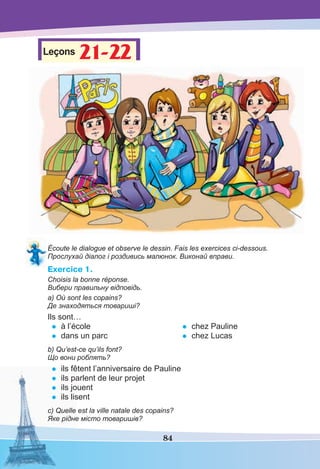 84
Leçons 21-2221-22
Écoute le dialogue et observe le dessin. Fais les exercices ci-dessous.
Прослухай діалог і роздивись малюнок. Виконай вправи.
Exercice 1.
Choisis la bonne réponse.
Вибери правильну відповідь.
a) Où sont les copains?
Де знаходяться товариші?
Ils sont…
• à l’école
• dans un parc
• chez Pauline
• chez Lucas
b) Qu’est-ce qu’ils font?
Що вони роблять?
• ils fêtent l’anniversaire de Pauline
• ils parlent de leur projet
• ils jouent
• ils lisent
c) Quelle est la ville natale des copains?
Яке рідне місто товаришів?
 