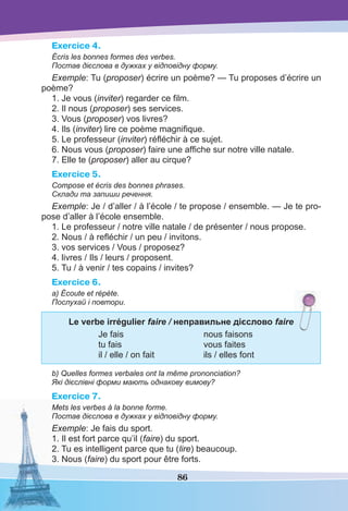 86
Exercice 4.
Écris les bonnes formes des verbes.
Постав дієслова в дужках у відповідну форму.
Exemple: Tu (proposer) écrire un poème? — Tu proposes d’écrire un
poème?
1. Je vous (inviter) regarder ce ﬁlm.
2. Il nous (proposer) ses services.
3. Vous (proposer) vos livres?
4. Ils (inviter) lire ce poème magniﬁque.
5. Le professeur (inviter) réﬂéchir à ce sujet.
6. Nous vous (proposer) faire une afﬁche sur notre ville natale.
7. Elle te (proposer) aller au cirque?
Exercice 5.
Compose et écris des bonnes phrases.
Склади та запиши речення.
Exemple: Je / d’aller / à l’école / te propose / ensemble. — Je te pro-
pose d’aller à l’école ensemble.
1. Le professeur / notre ville natale / de présenter / nous propose.
2. Nous / à reﬂéchir / un peu / invitons.
3. vos services / Vous / proposez?
4. livres / Ils / leurs / proposent.
5. Tu / à venir / tes copains / invites?
Exercice 6.
a) Écoute et répète.
Послухай і повтори.
Le verbe irrégulier faire / неправильне дієслово faire
Je fais nous faisons
tu fais vous faites
il / elle / on fait ils / elles font
b) Quelles formes verbales ont la même prononciation?
Які дієслівні форми мають однакову вимову?
Exercice 7.
Mets les verbes à la bonne forme.
Постав дієслова в дужках у відповідну форму.
Exemple: Je fais du sport.
1. Il est fort parce qu’il (faire) du sport.
2. Tu es intelligent parce que tu (lire) beaucoup.
3. Nous (faire) du sport pour être forts.
 