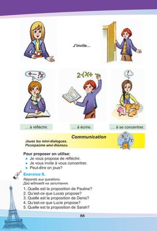 88
Communication
Jouez les mini-dialogues.
Розіграйте міні-діалоги.
Pour proposer on utilise:
• Je vous propose de réﬂéchir.
• Je vous invite à vous concentrer.
• Peut-être on joue?
Exercice 9.
Réponds aux questions.
Дай відповіді на запитання.
1. Quelle est la proposition de Pauline?
2. Qu’est-ce que Lucas propose?
3. Quelle est la proposition de Denis?
4. Qu’est-ce que Lucie propose?
5. Quelle est la proposition de Sarah?
J’invite…
… à réﬂéchir. … à écrire. … à se concentrer.
 