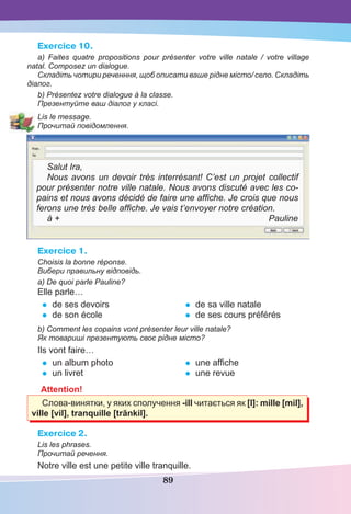 89
Exercice 10.
a) Faites quatre propositions pour présenter votre ville natale / votre village
natal. Composez un dialogue.
Складіть чотири реченння, щоб описати ваше рідне місто/ село. Складіть
діалог.
b) Présentez votre dialogue à la classe.
Презентуйте ваш діалог у класі.
Lis le message.
Прочитай повідомлення.
Salut Ira,
Nous avons un devoir très interrésant! C’est un projet collectif
pour présenter notre ville natale. Nous avons discuté avec les co-
pains et nous avons décidé de faire une afﬁche. Je crois que nous
ferons une très belle afﬁche. Je vais t’envoyer notre création.
à + Pauline
Exercice 1.
Choisis la bonne réponse.
Вибери правильну відповідь.
a) De quoi parle Pauline?
Elle parle…
• de ses devoirs
• de son école
• de sa ville natale
• de ses cours préférés
b) Comment les copains vont présenter leur ville natale?
Як товариші презентують своє рідне місто?
Ils vont faire…
• un album photo
• un livret
• une afﬁche
• une revue
Attention!
Слова-винятки, у яких сполучення -ill читається як [l]: mille [mil],
ville [vil], tranquille [trãnkil].
Exercice 2.
Lis les phrases.
Прочитай речення.
Notre ville est une petite ville tranquille.
 