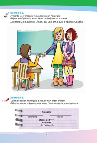 9
Exercice 5.
Présente-toi et présente tes copains selon l’exemple.
Відрекомендуйся та назви імена своїх друзів за зразком.
Exemple: Je m’appelle Olena. J’ai une amie. Elle s’appelle Oksana.
Exercice 6.
Signe ton cahier de français. Écris ton nom et ton prénom.
Підпиши зошит з французької мови. Напиши своє ім’я та прізвище.
Français
__________________ __________________
(prénom) (nom)
classe de 5ème
école №
ville / village de
 