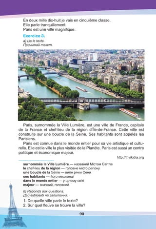 90
En deux mille dix-huit je vais en cinquième classe.
Elle parle tranquillement.
Paris est une ville magniﬁque.
Exercice 3.
a) Lis le texte.
Прочитай текст.
Paris, surnommée la Ville Lumière, est une ville de France, capitale
de la France et chef-lieu de la région d’Île-de-France. Cette ville est
construite sur une boucle de la Seine. Ses habitants sont appelés les
Parisiens.
Paris est connue dans le monde entier pour sa vie artistique et cultu-
relle. Elle est la ville la plus visitée de la Planète. Paris est aussi un centre
politique et économique majeur.
http://fr.vikidia.org
surnommée la Ville Lumière — названий Містом Світла
le chef-lieu de la région — головне місто регіону
une boucle de la Seine — вигін річки Сени
ses habitants — його мешканці
dans le monde entier — у цілому світі
majeur — значний, головний
b) Réponds aux questions.
Дай відповіді на запитання.
1. De quelle ville parle le texte?
2. Sur quel ﬂeuve se trouve la ville?
 