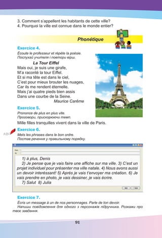 91
3. Comment s’appellent les habitants de cette ville?
4. Pourquoi la ville est connue dans le monde entier?
Phonétique
Exercice 4.
Écoute le professeur et répète la poésie.
Послухай учителя і повтори вірш.
La Tour Eiffel
Mais oui, je suis une girafe,
M’a raconté la tour Eiffel.
Et si ma tête est dans le ciel,
C’est pour mieux brouter les nuages,
Car ils me rendent éternelle.
Mais j’ai quatre pieds bien assis
Dans une courbe de la Seine.
Maurice Carême
Exercice 5.
Prononce de plus en plus vite.
Проговори, прискорюючи темп.
Mille ﬁlles tranquilles vivent dans la ville de Paris.
Exercice 6.
Mets les phrases dans le bon ordre.
Постав речення у правильному порядку.
1) à plus, Denis
2) Je pense que je vais faire une afﬁche sur ma ville. 3) C’est un
projet individuel pour présenter ma ville natale. 4) Nous avons aussi
un devoir interéssant! 5) Après je vais t’envoyer ma création. 6) Je
vais prendre en photo, je vais dessiner, je vais écrire.
7) Salut 8) Julia
Exercice 7.
Écris un message à un de nos personnages. Parle de ton devoir.
Напиши повідомлення для одного з персонажів підручника. Розкажи про
твоє завдання.
 