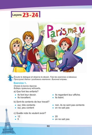 92
Leçons 23-2423-24
Écoute le dialogue et observe le dessin. Fais les exercices ci-dessous.
Прослухай діалог і роздивись малюнок. Виконай вправи.
Exercice 1.
Choisis la bonne réponse.
Вибери правильну відповідь.
a) Que font les enfants?
• Ils font leur devoir.
• Ils travaillent.
• Ils regardent leur afﬁche.
• Ils lisent.
b) Sont-ils contents de leur travail?
• oui, très contents
• oui, peu content
• non, ils ne sont pas contents
• on ne sait pas
c) Quelle note ils veulent avoir?
• 12
• 5
• 20
• on ne sait pas
 