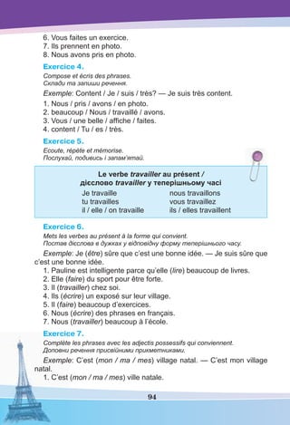 94
6. Vous faites un exercice.
7. Ils prennent en photo.
8. Nous avons pris en photo.
Exercice 4.
Compose et écris des phrases.
Склади та запиши речення.
Exemple: Content / Je / suis / très? — Je suis très content.
1. Nous / pris / avons / en photo.
2. beaucoup / Nous / travaillé / avons.
3. Vous / une belle / afﬁche / faites.
4. сontent / Tu / es / très.
Exercice 5.
Ecoute, répète et mémorise.
Послухай, подивись і запам’ятай.
Le verbe travailler au présent /
дієсловo travailler у теперішньому часі
Je travaille nous travaillons
tu travailles vous travaillez
il / elle / on travaille ils / elles travaillent
Exercice 6.
Mets les verbes au présent à la forme qui convient.
Постав дієслова в дужках у відповідну форму теперішнього часу.
Exemple: Je (être) sûre que c’est une bonne idée. — Je suis sûre que
c’est une bonne idée.
1. Pauline est intelligente parce qu’elle (lire) beaucoup de livres.
2. Elle (faire) du sport pour être forte.
3. Il (travailler) chez soi.
4. Ils (écrire) un exposé sur leur village.
5. Il (faire) beaucoup d’exercices.
6. Nous (écrire) des phrases en français.
7. Nous (travailler) beaucoup à l’école.
Exercice 7.
Complète les phrases avec les adjectis possessifs qui conviennent.
Доповни речення присвійними прикметниками.
Exemple: C’est (mon / ma / mes) village natal. — C’est mon village
natal.
1. C’est (mon / ma / mes) ville natale.
 