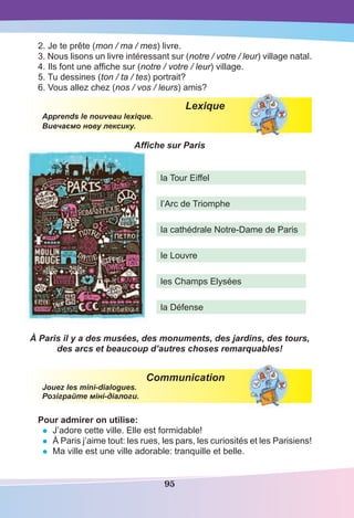 95
2. Je te prête (mon / ma / mes) livre.
3. Nous lisons un livre intéressant sur (notre / votre / leur) village natal.
4. Ils font une afﬁche sur (notre / votre / leur) village.
5. Tu dessines (ton / ta / tes) portrait?
6. Vous allez chez (nos / vos / leurs) amis?
Lexique
Apprends le nouveau lexique.
Вивчаємо нову лексику.
Afﬁche sur Paris
À Paris il y a des musées, des monuments, des jardins, des tours,
des arcs et beaucoup d’autres choses remarquables!
Communication
Jouez les mini-dialogues.
Розіграйте міні-діалоги.
Pour admirer on utilise:
• J’adore cette ville. Elle est formidable!
• À Paris j’aime tout: les rues, les pars, les curiosités et les Parisiens!
• Ma ville est une ville adorable: tranquille et belle.
la Tour Eiffel
l’Arc de Triomphe
la cathédrale Notre-Dame de Paris
le Louvre
les Champs Elysées
la Défense
 