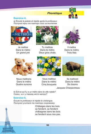 98
Phonétique
Exercice 4.
a) Écoute la poésie et répète après le professeur.
Послухай вірш та повтори його за вчителем.
Je mettrai
Dans le métro
Un grand pré
Tu mettras
Dans le métro
Deux gros chats
Il mettra
Dans le métro
Trois lilas
Nous mettrons
Dans le métro
Quatre oursons
Vous mettrez
Dans le métro
Cinq bouquets
Ils mettront
Dans le métro
Six bisons
Jacques Charpentreau
b) Est-ce qu’il y a un métro dans ta ville natale?
Скажи, чи є у твоєму місті метро?
Exercice 5.
Écoute le professeur et répète le virelangue.
Послухай учителя та повтори скоромовку.
Châtaiges dans les bois
se fendent, se fendent
châtaignes dans les bois
se fendent sous nos pas.
 