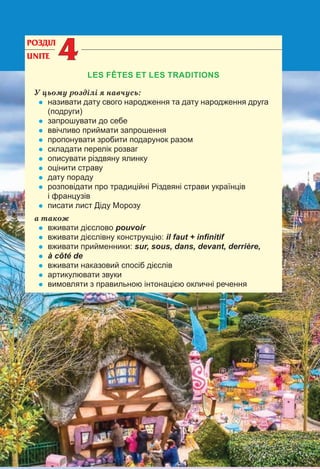 99
РОЗДІЛ
UNITE 44
LES FÊTES ET LES TRADITIONS
У цьому розділі я навчусь:
• називати дату свого народження та дату народження друга
(подруги)
• запрошувати до себе
• ввічливо приймати запрошення
• пропонувати зробити подарунок разом
• складати перелік розваг
• описувати різдвяну ялинку
• оцінити страву
• дату пораду
• розповідати про традиційні Різдвяні страви українців
і французів
• писати лист Діду Морозу
а також
• вживати дієслово pouvoir
• вживати дієслівну конструкцію: il faut + inﬁnitif
• вживати прийменники: sur, sous, dans, devant, derrière,
• à côté de
• вживати наказовий спосіб дієслів
• артикулювати звуки
• вимовляти з правильною інтонацією окличні речення
 
