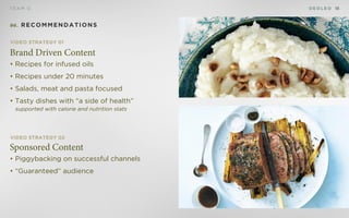 D E O L E OT E A M D 18
Sponsored Content
• Piggybacking on successful channels
• “Guaranteed” audience
Brand Driven Content
• Recipes for infused oils
• Recipes under 20 minutes
• Salads, meat and pasta focused
• Tasty dishes with “a side of health”
supported with calorie and nutrition stats
Video Strategy 01
Video Strategy 02
06. Recommendations
 