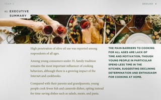 D E O L E OT E A M D 4
02. Executive
summary
The main barriers to cooking
for all ages are lack of
time and motivation, though
young people in particular
spend less time in the
kitchen, suggesting declining
determination and enthusiasm
for cooking at home.
High penetration of olive oil use was reported among
respondents of all ages.
Among young consumers under 35, family tradition
remains the most important influencer of cooking
behaviors, although there is a growing impact of the
Internet and cookbooks.
Compared with their parents and grandparents, young
people cook fewer fish and casserole dishes, opting instead
for time-saving dishes such as salads, meats, and pasta.
 