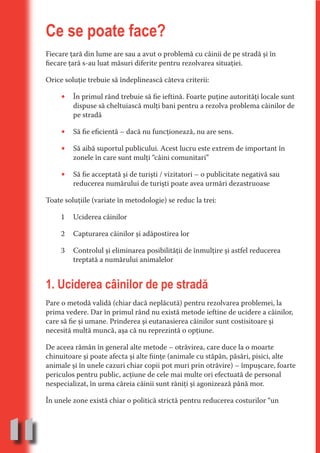 Ce se poate face?
     Fiecare ţară din lume are sau a avut o problemă cu câinii de pe stradă şi în
     fiecare ţară s-au luat măsuri diferite pentru rezolvarea situaţiei.




                                   N
                          TI O IO ft
     Orice soluţie trebuie să îndeplinească câteva criterii:




                          TI T ra
          •   În primul rând trebuie să fie ieftină. Foarte puţine autorităţi locale sunt




                          RI hirFT
                      IA d U D
              dispuse să cheltuiască mulţi bani pentru a rezolva problema câinilor de
              pe stradă




                   IC ddeB d
          •




                            O N
              Să fie eficientă – dacă nu funcţionează, nu are sens.




                BL eT TA
          •   Să aibă suportul publicului. Acest lucru este extrem de important în




                             N
              zonele în care sunt mulţi “câini comunitari”

          •
            PU Dag DR
               R IS n -
              Să fie acceptată şi de turişti / vizitatori – o publicitate negativă sau
              reducerea numărului de turişti poate avea urmări dezastruoase




                       CA
               Rk p Do
     Toate soluţiile (variate în metodologie) se reduc la trei:
                 PU a
                       si

          1   Uciderea câinilor
           FOac ONr

                   BL
                    e



          2   Capturarea câinilor şi adăpostirea lor
        T b Cn V



          3   Controlul şi eliminarea posibilităţii de înmulţire şi astfel reducerea
              treptată a numărului animalelor
            SE ia




     1. Uciderea câinilor de pe stradă
  an


            FO




     Pare o metodă validă (chiar dacă neplăcută) pentru rezolvarea problemei, la
 m




     prima vedere. Dar în primul rând nu există metode ieftine de ucidere a câinilor,
     care să fie şi umane. Prinderea şi eutanasierea câinilor sunt costisitoare şi
Ro



          T




     necesită multă muncă, aşa că nu reprezintă o opţiune.
       OR
       NO




     De aceea rămân în general alte metode – otrăvirea, care duce la o moarte
     NO




     chinuitoare şi poate afecta şi alte fiinţe (animale cu stăpân, păsări, pisici, alte
     animale şi în unele cazuri chiar copii pot muri prin otrăvire) – împuşcare, foarte
     periculos pentru public, acţiune de cele mai multe ori efectuată de personal
     nespecializat, în urma căreia câinii sunt răniţi şi agonizează până mor.

     În unele zone există chiar o politică strictă pentru reducerea costurilor “un



11
                                                                                  Re eni e
                                                                                     la
                                                                                    Con in
 