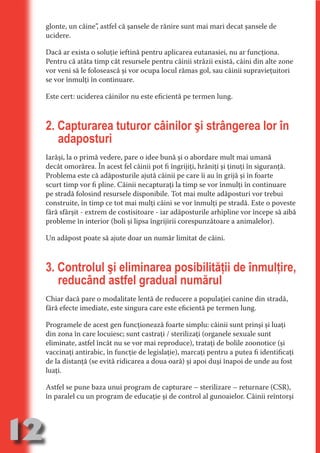 glonte, un câine”, astfel că şansele de rănire sunt mai mari decat şansele de
     ucidere.

     Dacă ar exista o soluţie ieftină pentru aplicarea eutanasiei, nu ar funcţiona.
     Pentru că atâta timp cât resursele pentru câinii străzii există, câini din alte zone




                                   N
     vor veni să le folosească şi vor ocupa locul rămas gol, sau câinii supravieţuitori




                          TI O IO ft
     se vor înmulţi în continuare.




                          TI T ra
     Este cert: uciderea câinilor nu este eficientă pe termen lung.




                          RI hirFT
                      IA d U D
                   IC ddeB d
     2. Capturarea tuturor câinilor şi strângerea lor în




                            O N
                BL eT TA
        adaposturi




                             N
     Iarăşi, la o primă vedere, pare o idee bună şi o abordare mult mai umană
            PU Dag DR
     decât omorârea. În acest fel câinii pot fi îngrijiţi, hrăniţi şi ţinuţi în siguranţă.
               R IS n -
     Problema este că adăposturile ajută câinii pe care îi au în grijă şi în foarte
     scurt timp vor fi pline. Câinii necapturaţi la timp se vor înmulţi în continuare
     pe stradă folosind resursele disponibile. Tot mai multe adăposturi vor trebui




                       CA
               Rk p Do
     construite, în timp ce tot mai mulţi câini se vor înmulţi pe stradă. Este o poveste
                 PU a
                       si

     fără sfârşit - extrem de costisitoare - iar adăposturile arhipline vor începe să aibă
     probleme în interior (boli şi lipsa îngrijirii corespunzătoare a animalelor).
           FOac ONr

                   BL
                    e



     Un adăpost poate să ajute doar un număr limitat de câini.
        T b Cn V




     3. Controlul şi eliminarea posibilităţii de înmulţire,
            SE ia




        reducând astfel gradual numărul
  an


            FO




     Chiar dacă pare o modalitate lentă de reducere a populaţiei canine din stradă,
 m




     fără efecte imediate, este singura care este eficientă pe termen lung.
Ro




     Programele de acest gen funcţionează foarte simplu: câinii sunt prinşi şi luaţi
       OR T




     din zona în care locuiesc; sunt castraţi / sterilizaţi (organele sexuale sunt
       NO




     eliminate, astfel încât nu se vor mai reproduce), trataţi de bolile zoonotice (şi
     vaccinaţi antirabic, în funcţie de legislaţie), marcaţi pentru a putea fi identificaţi
     NO




     de la distanţă (se evită ridicarea a doua oară) şi apoi duşi înapoi de unde au fost
     luaţi.

     Astfel se pune baza unui program de capturare – sterilizare – returnare (CSR),
     în paralel cu un program de educaţie şi de control al gunoaielor. Câinii reîntorşi




12
                                                                                  Re eni e
                                                                                     la
                                                                                    Con in
 
