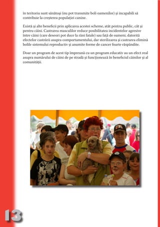 în teritoriu sunt sănătoşi (nu pot transmite boli oamenilor) şi incapabili să
     contribuie la creşterea populaţiei canine.

     Există şi alte beneficii prin aplicarea acestei scheme, atât pentru public, cât şi
     pentru câini. Castrarea masculilor reduce posibilitatea incidentelor agresive




                                   N
     între câini (care deseori pot duce la răni fatale) sau faţă de oameni, datorită




                          TI O IO ft
     efectelor castrării asupra comportamentului, dar sterilizarea şi castrarea elimină




                          TI T ra
     bolile sistemului reproductiv şi anumite forme de cancer foarte răspândite.




                          RI hirFT
                      IA d U D
     Doar un program de acest tip împreună cu un program educativ au un efect real
     asupra numărului de câini de pe stradă şi funcţionează în beneficiul câinilor şi al




                   IC ddeB d
     comunităţii.




                            O N
                BL eT TA


                             N
            PU Dag DR
               R IS n -

                       CA
               Rk p Do
                 PU a
                       si
           FOac ONr

                   BL
                    e
        T b Cn V
  an
            SE ia

            FO
 m
Ro



       OR T
       NO
     NO




13
                                                                               Re eni e
                                                                                  la
                                                                                 Con in
 