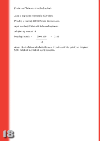 Confuzant? Iata un exemplu de calcul.


     Aveţi o populaţie estimată la 2000 câini.

     Prindeţi şi marcaţi 200 (10%) din diverse zone.




                                   N
                          TI O IO ft
     Apoi număraţi 150 de câini din aceleaşi zone.




                          TI T ra
     Aflaţi ca aţi marcat 14.




                          RI hirFT
                      IA d U D
     Populaţia totală =         200 x 150   = 2142




                   IC ddeB d

                            O N
                                   14




                BL eT TA
     Acum că aţi aflat numărul câinilor care trebuie controlat printr-un program




                             N
            PU Dag DR
     CSR, puteţi să începeţi să faceţi planurile.
               R IS n -

                       CA
               Rk p Do
                 PU a
                       si
           FOac ONr

                   BL
                    e
        T b Cn V
  an
            SE ia

            FO
 m
Ro



       OR T
       NO
     NO




18
                                                                            Revenire
                                                                               la
                                                                           ‘Continut’
 